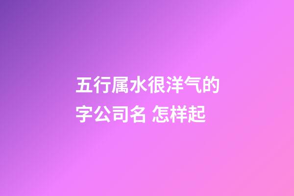 五行属水很洋气的字公司名 怎样起-第1张-公司起名-玄机派